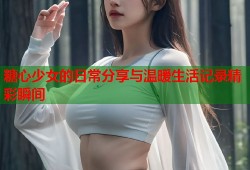 糖心少女的日常分享与温暖生活记录精彩瞬间