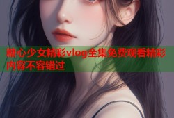 糖心少女精彩vlog全集免费观看精彩内容不容错过