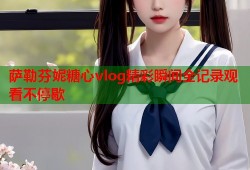 萨勒芬妮糖心vlog精彩瞬间全记录观看不停歇