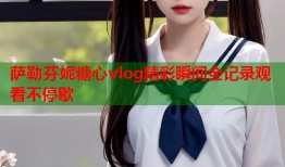 萨勒芬妮糖心vlog精彩瞬间全记录观看不停歇