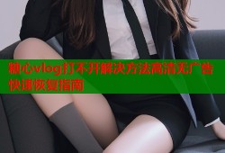 糖心vlog打不开解决方法高清无广告快速恢复指南