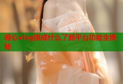 糖心vlog换成什么了新平台功能全揭秘