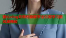 糖心vlog老师创新教学法引领学习新风潮揭秘
