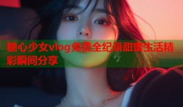 糖心少女vlog免费全纪录甜蜜生活精彩瞬间分享