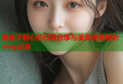 蔡鱼子糖心的日常分享与美食探索精彩vlog记录