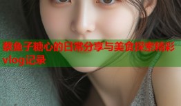 蔡鱼子糖心的日常分享与美食探索精彩vlog记录