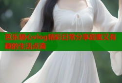 芭乐糖心vlog精彩日常分享甜蜜又有趣的生活点滴