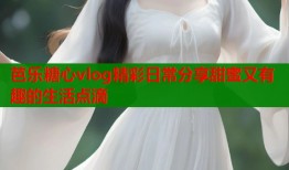 芭乐糖心vlog精彩日常分享甜蜜又有趣的生活点滴