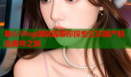 糖心Vlog锅锅酱带你探索正宗国产精品美味之旅