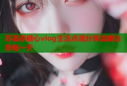 苏美奈糖心vlog生活点滴分享温暖治愈每一天