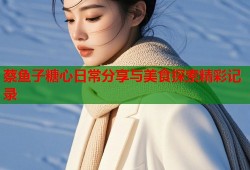 蔡鱼子糖心日常分享与美食探索精彩记录