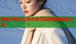 蔡鱼子糖心日常分享与美食探索精彩记录
