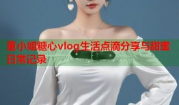 董小姐糖心vlog生活点滴分享与甜蜜日常记录