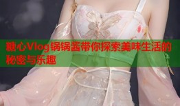 糖心Vlog锅锅酱带你探索美味生活的秘密与乐趣