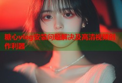 糖心vlog安装问题解决及高清视频创作利器