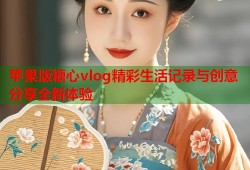 苹果版糖心vlog精彩生活记录与创意分享全新体验
