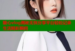 糖心vlog揭秘无忧分享平台轻松记录生活精彩瞬间