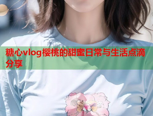 糖心vlog樱桃的甜蜜日常与生活点滴分享