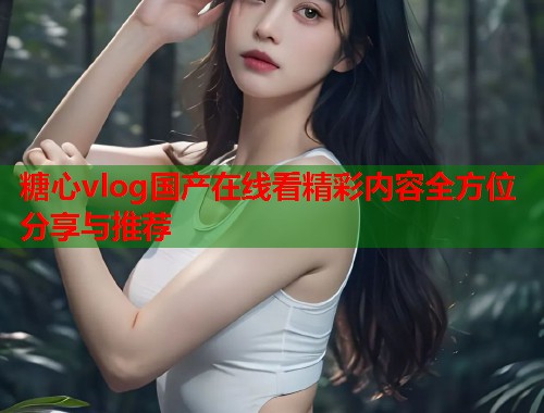 糖心vlog国产在线看精彩内容全方位分享与推荐