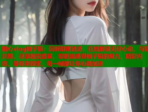 糖心vlog柚子猫：沉醉甜蜜诱惑，在线解锁无尽心动，与猫共舞，尽享视觉盛宴，零距离感受柚子猫的魅力，精彩内容，等你来探索，每一帧都让你心跳加速