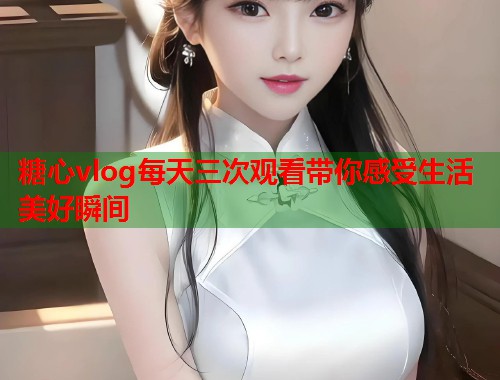 糖心vlog每天三次观看带你感受生活美好瞬间