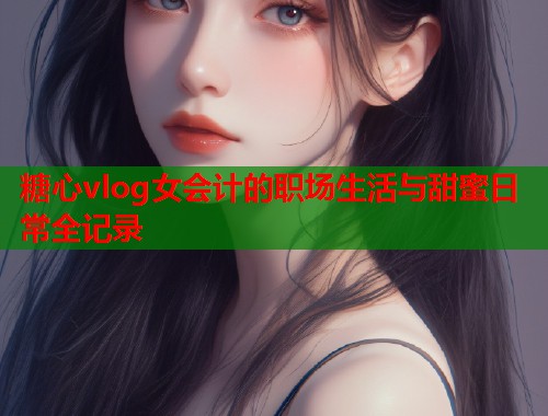 糖心vlog女会计的职场生活与甜蜜日常全记录