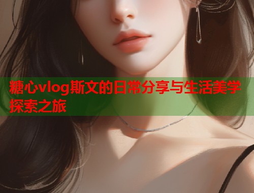 糖心vlog斯文的日常分享与生活美学探索之旅