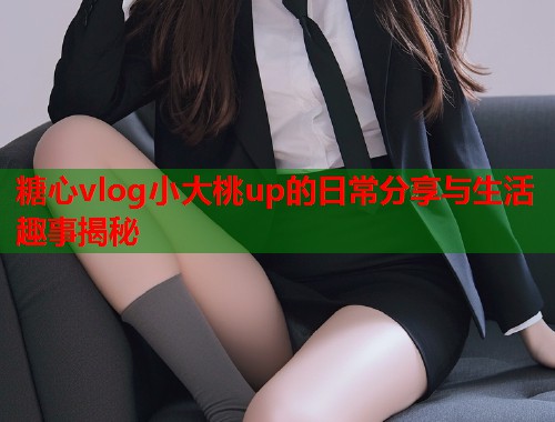糖心vlog小大桃up的日常分享与生活趣事揭秘