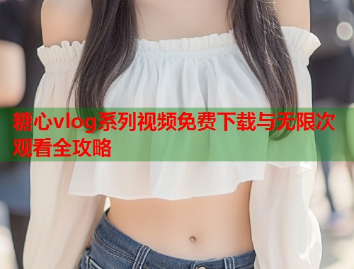 糖心vlog系列视频免费下载与无限次观看全攻略