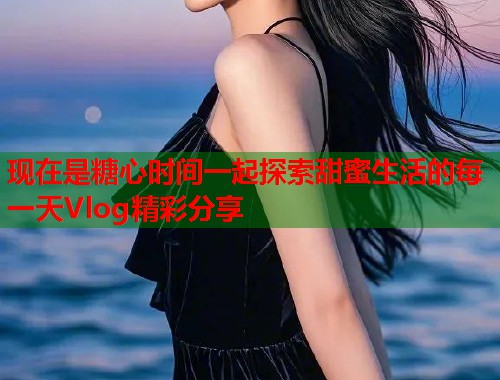 现在是糖心时间一起探索甜蜜生活的每一天Vlog精彩分享
