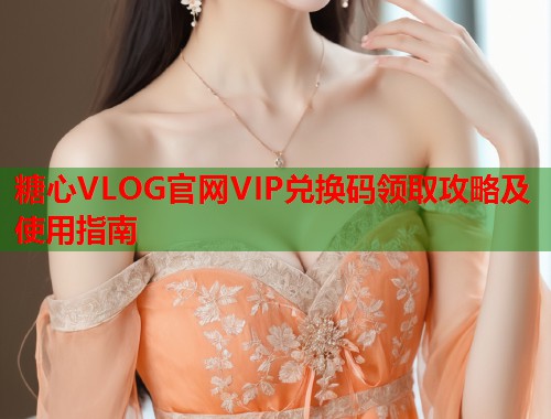 糖心VLOG官网VIP兑换码领取攻略及使用指南