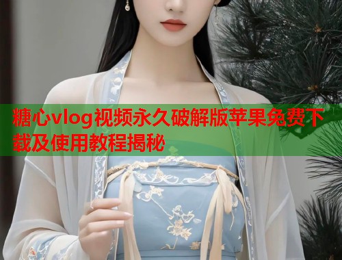糖心vlog视频永久破解版苹果免费下载及使用教程揭秘