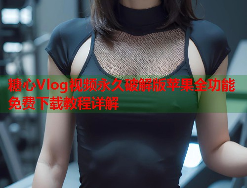糖心Vlog视频永久破解版苹果全功能免费下载教程详解