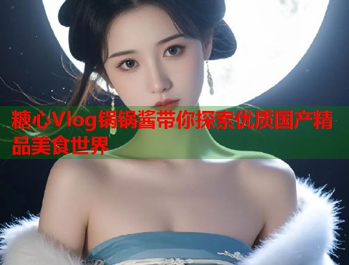 糖心Vlog锅锅酱带你探索优质国产精品美食世界