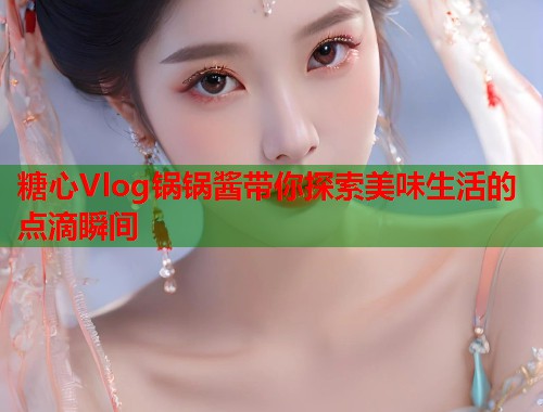 糖心Vlog锅锅酱带你探索美味生活的点滴瞬间