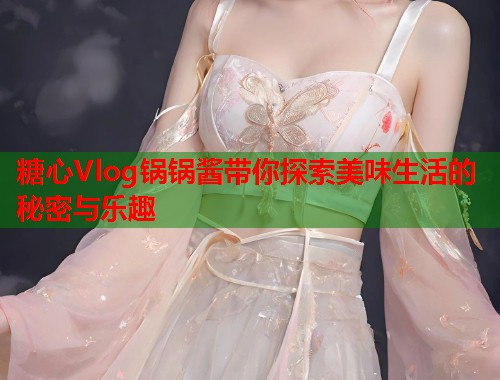 糖心Vlog锅锅酱带你探索美味生活的秘密与乐趣