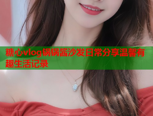 糖心vlog锅锅酱沙发日常分享温馨有趣生活记录