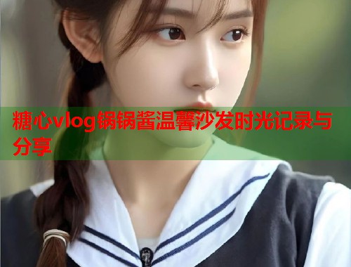 糖心vlog锅锅酱温馨沙发时光记录与分享