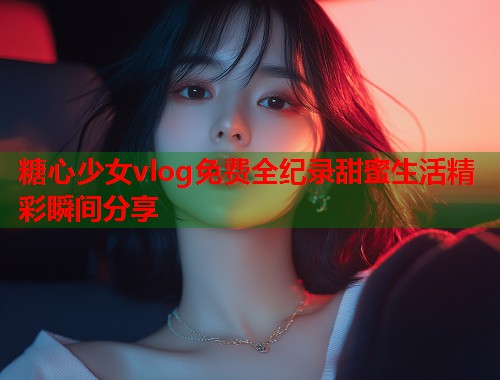 糖心少女vlog免费全纪录甜蜜生活精彩瞬间分享