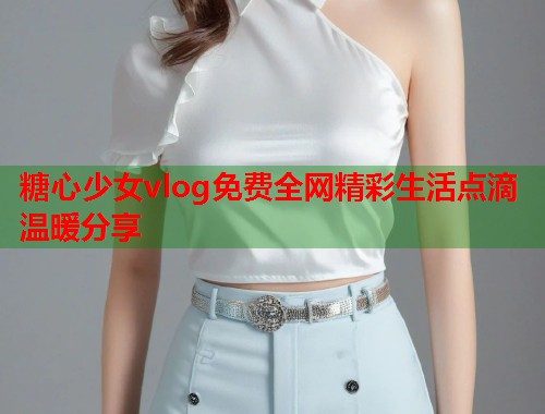 糖心少女vlog免费全网精彩生活点滴温暖分享