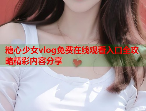 糖心少女vlog免费在线观看入口全攻略精彩内容分享