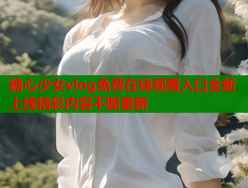 糖心少女vlog免费在线观看入口全新上线精彩内容不断更新
