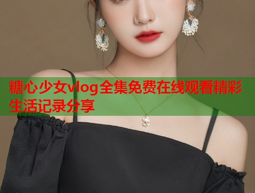 糖心少女vlog全集免费在线观看精彩生活记录分享