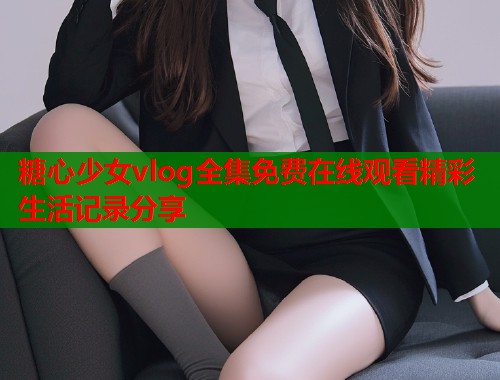 糖心少女vlog全集免费在线观看精彩生活记录分享