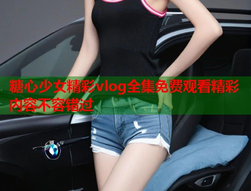 糖心少女精彩vlog全集免费观看精彩内容不容错过
