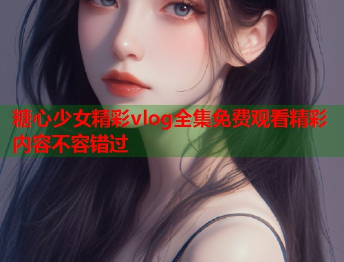 糖心少女精彩vlog全集免费观看精彩内容不容错过