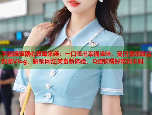 芋圆啵啵糖心甜蜜来袭：一口咬出幸福滋味，夏日清凉甜品创意Vlog，解锁网红美食新体验，Q弹软糯好吃到尖叫
