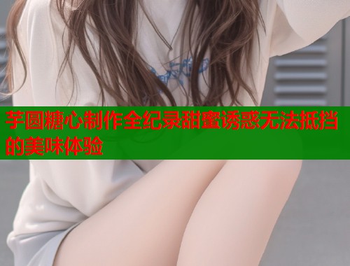 芋圆糖心制作全纪录甜蜜诱惑无法抵挡的美味体验