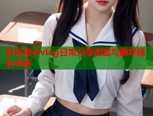芭乐糖心vlog日常分享甜蜜与趣味精彩不断