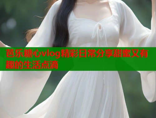 芭乐糖心vlog精彩日常分享甜蜜又有趣的生活点滴